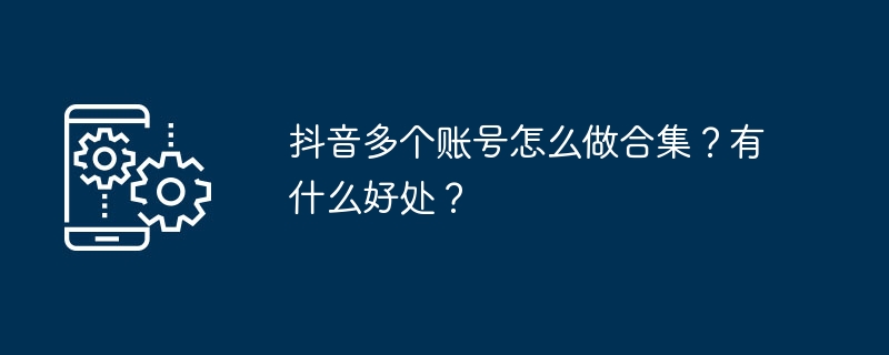 抖音多个账号怎么做合集?有什么好处?