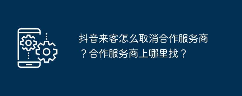 抖音来客怎么取消合作服务商？合作服务商上哪里找？