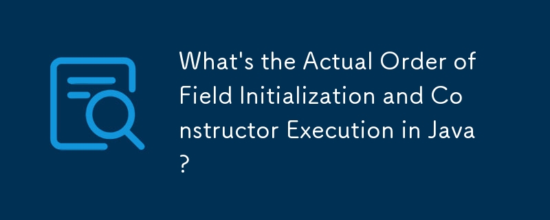 What's the Actual Order of Field Initialization and Constructor Execution in Java?