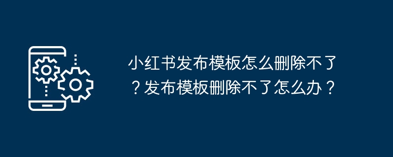 小红书发布模板怎么删除不了?发布模板删除不了怎么办?