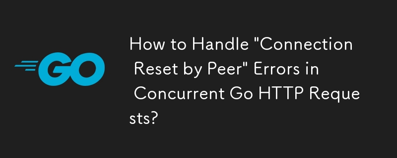 How to Handle 'Connection Reset by Peer' Errors in Concurrent Go HTTP Requests?