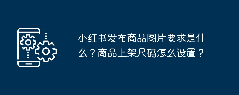 Xiaohongshu에 제품 사진을 게시하기 위한 요구 사항은 무엇입니까? 제품 선반 크기를 설정하는 방법은 무엇입니까?