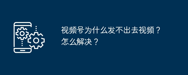 视频号为什么发不出去视频?怎么解决?