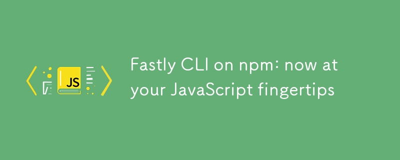 Fastly CLI auf npm: jetzt per JavaScript für Sie verfügbar