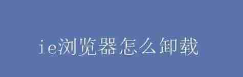 彻底卸载IE浏览器的方法及步骤(如何完全清除IE浏览器的痕迹)