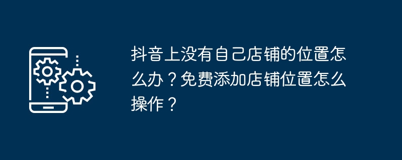 抖音上没有自己店铺的位置怎么办？免费添加店铺位置怎么操作？