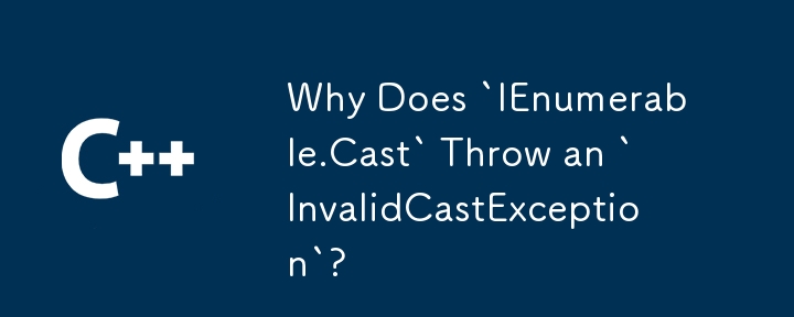 Why Does `IEnumerable.Cast` Throw an `InvalidCastException`?