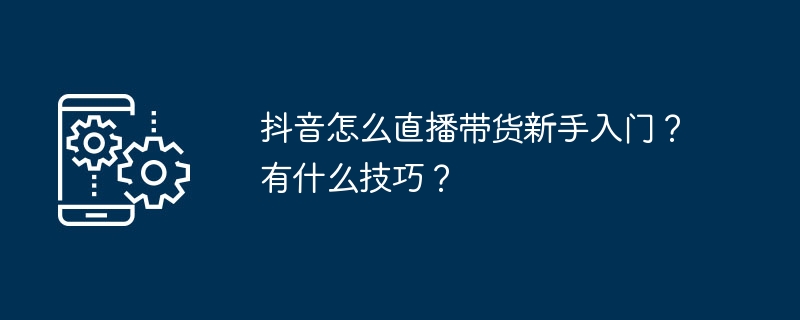 抖音怎么直播带货新手入门？有什么技巧？