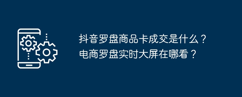 抖音罗盘商品卡成交是什么？电商罗盘实时大屏在哪看？