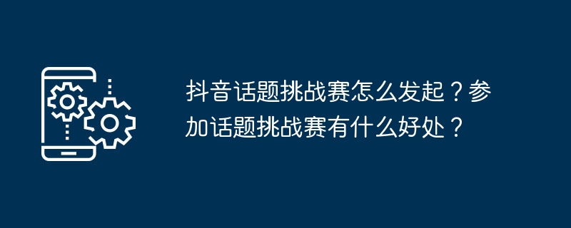 抖音话题挑战赛怎么发起？参加话题挑战赛有什么好处？