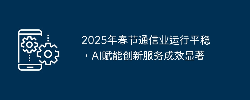2025年春节通信业运行平稳，ai赋能创新服务成效显著