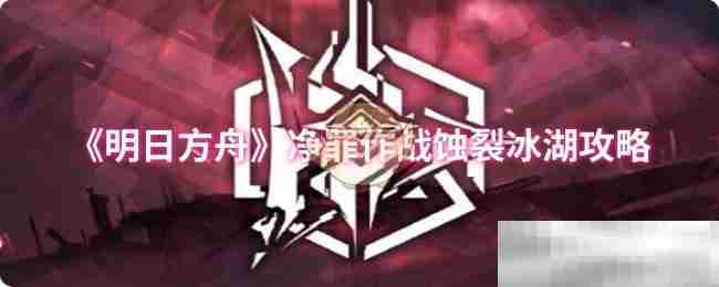 《明日方舟》净罪作战蚀裂冰湖攻略