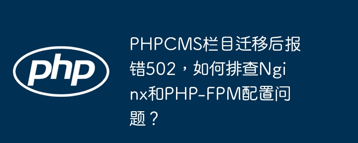 phpcms栏目迁移后报错502,如何排查nginx和php-fpm配置问题?