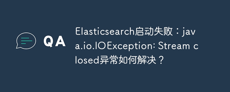 elasticsearch启动失败：java.io.ioexception: stream closed异常如何解决？