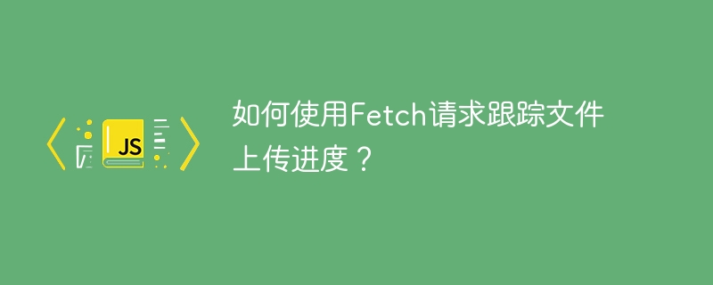 如何使用fetch请求跟踪文件上传进度?