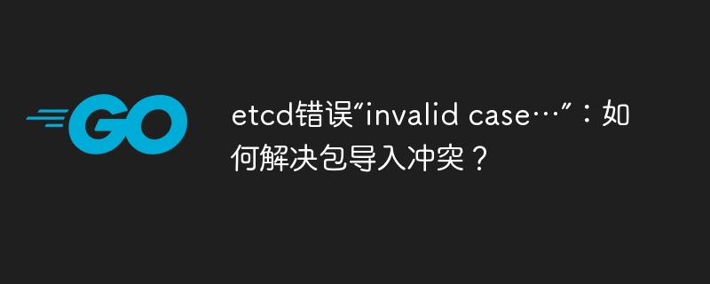 etcd错误“invalid case…”：如何解决包导入冲突？