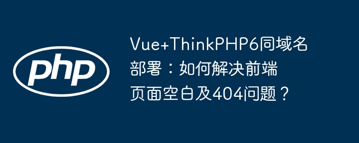 Vue+ThinkPHP6同域名部署:如何解决前端页面空白及404问题?