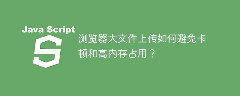 浏览器大文件上传如何避免卡顿和高内存占用？