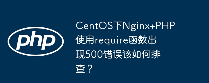 centos下nginx+php使用require函数出现500错误该如何排查?