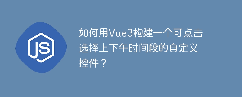 如何用vue3构建一个可点击选择上下午时间段的自定义控件？