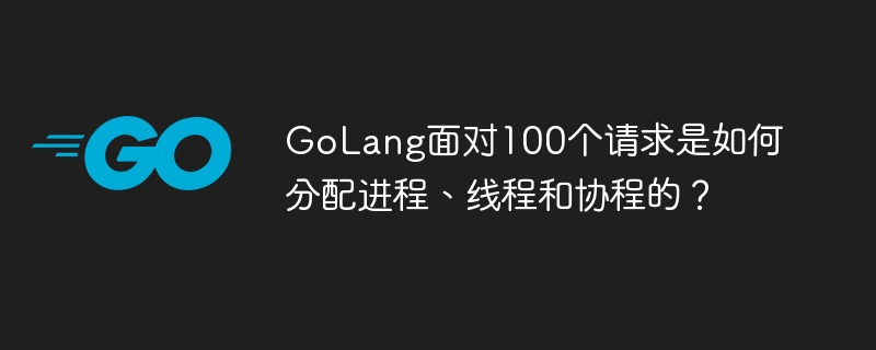 golang面对100个请求是如何分配进程、线程和协程的？