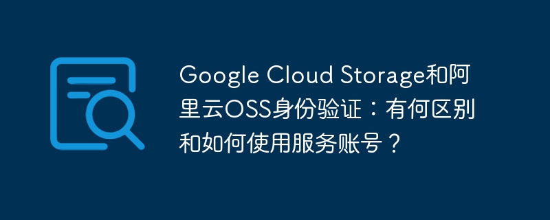google cloud storage和阿里云oss身份验证：有何区别和如何使用服务账号？