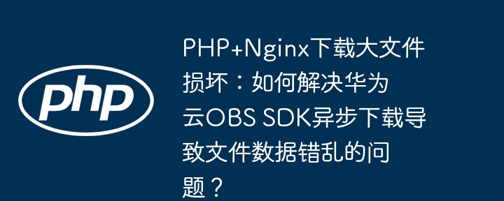 php+nginx下载大文件损坏:如何解决华为云obs sdk异步下载导致文件数据错乱的问题?