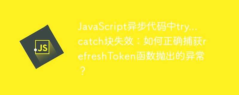 javascript异步代码中try...catch块失效：如何正确捕获refreshtoken函数抛出的异常？