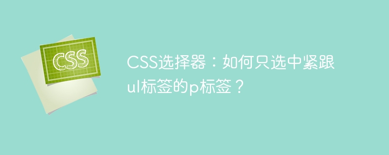 CSS选择器:如何只选中紧跟ul标签的p标签?