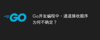Go并发编程中，通道接收顺序为何不确定？