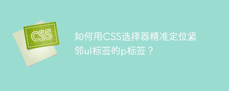 如何用css选择器精准定位紧邻ul标签的p标签?