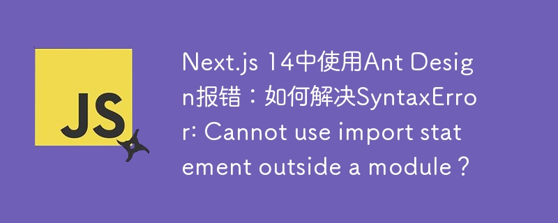 Next.js 14中使用Ant Design报错：如何解决SyntaxError: Cannot use import statement outside a module？