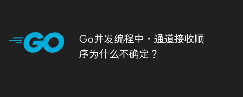 Go并发编程中，通道接收顺序为什么不确定？