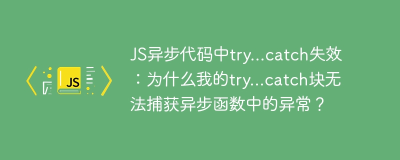 JS异步代码中try...catch失效：为什么我的try...catch块无法捕获异步函数中的异常？