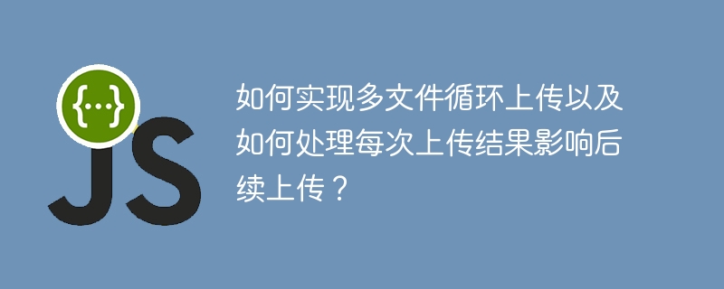 如何实现多文件循环上传以及如何处理每次上传结果影响后续上传？