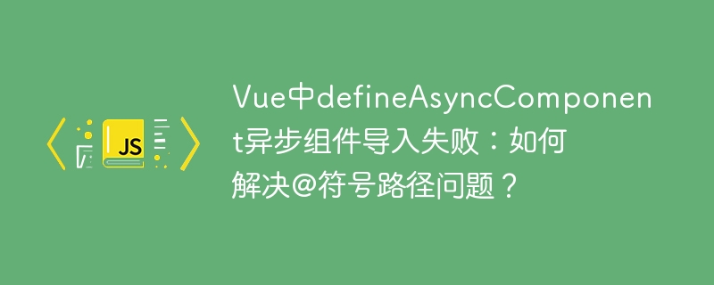 Vue中defineAsyncComponent异步组件导入失败：如何解决@符号路径问题？