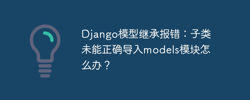 django模型继承报错：子类未能正确导入models模块怎么办？