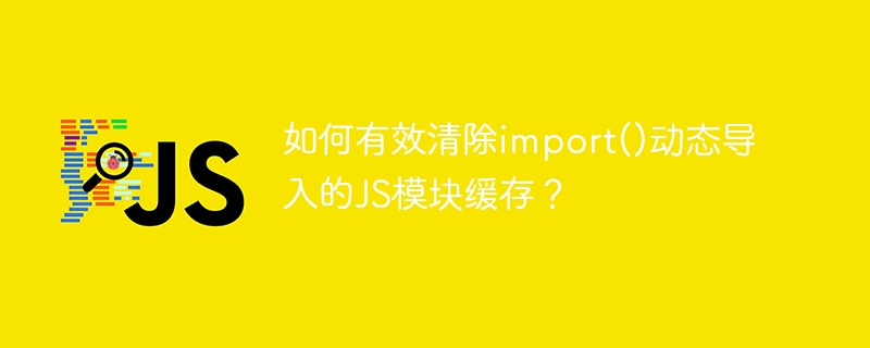 如何有效清除import()动态导入的js模块缓存？