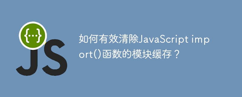 如何有效清除javascript import()函数的模块缓存？