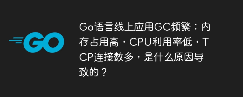 go语言线上应用gc频繁：内存占用高，cpu利用率低，tcp连接数多，是什么原因导致的？