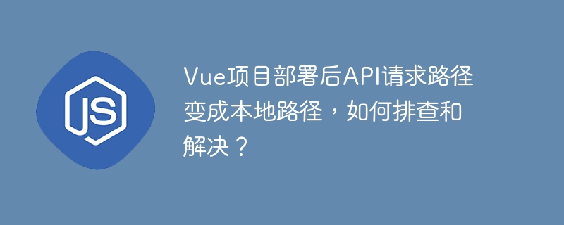 vue项目部署后api请求路径变成本地路径，如何排查和解决？