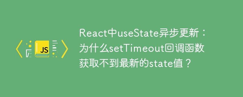 react中usestate异步更新：为什么settimeout回调函数获取不到最新的state值？