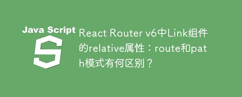 react router v6中link组件的relative属性:route和path模式有何区别?