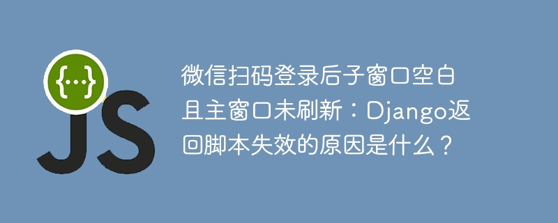 微信扫码登录后子窗口空白且主窗口未刷新：django返回脚本失效的原因是什么？