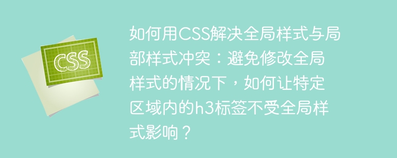如何用css解决全局样式与局部样式冲突：避免修改全局样式的情况下，如何让特定区域内的h3标签不受全局样式影响？