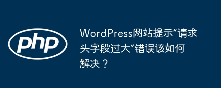 WordPress网站提示“请求头字段过大”错误该如何解决?