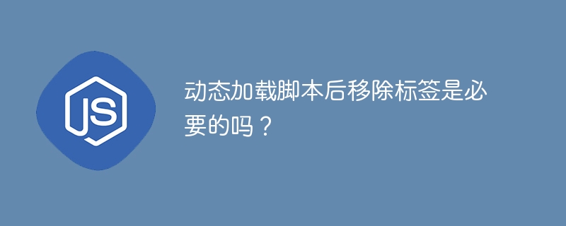 动态加载脚本后移除标签是必要的吗？