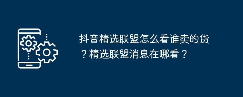 抖音精选联盟怎么看谁卖的货？精选联盟消息在哪看？