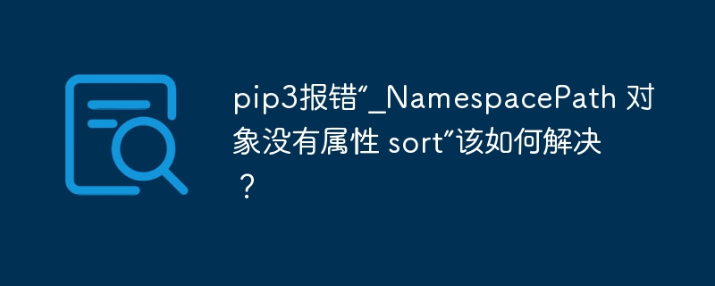 pip3报错“_NamespacePath 对象没有属性 sort”该如何解决?