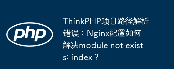 ThinkPHP项目路径解析错误：Nginx配置如何解决module not exists: index？